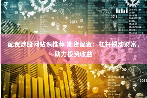 配资炒股网站识推荐 期货配资：杠杆撬动财富，助力投资收益