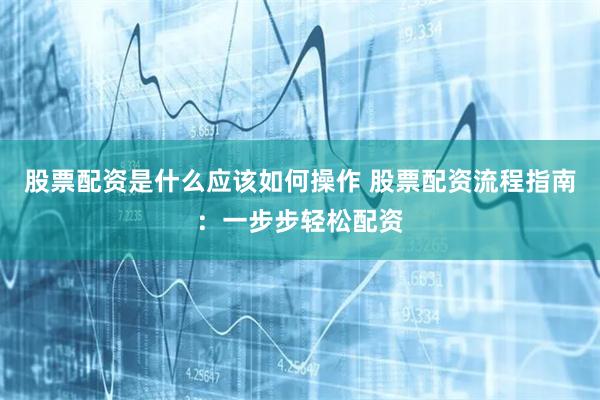 股票配资是什么应该如何操作 股票配资流程指南：一步步轻松配资