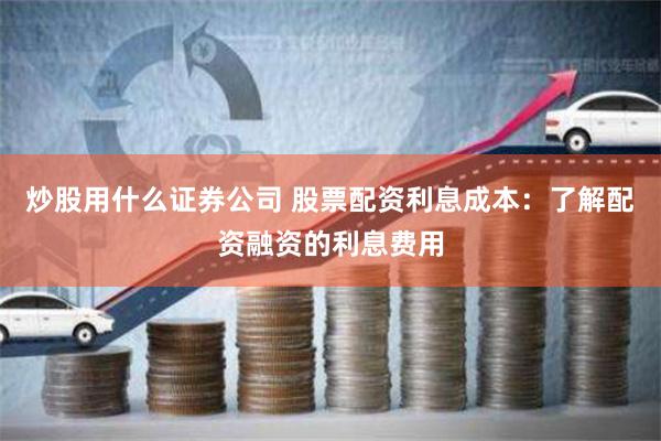 炒股用什么证券公司 股票配资利息成本：了解配资融资的利息费用