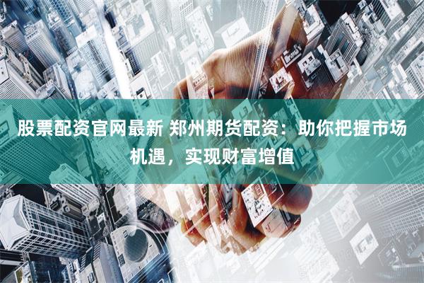 股票配资官网最新 郑州期货配资：助你把握市场机遇，实现财富增值