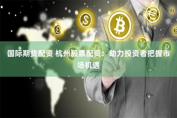 国际期货配资 杭州股票配资：助力投资者把握市场机遇