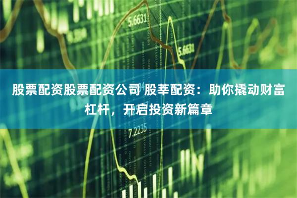 股票配资股票配资公司 股莘配资：助你撬动财富杠杆，开启投资新篇章