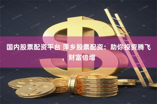国内股票配资平台 萍乡股票配资：助你投资腾飞，财富倍增