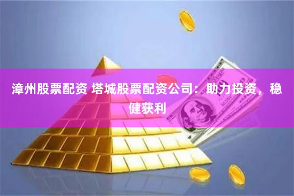 漳州股票配资 塔城股票配资公司：助力投资，稳健获利