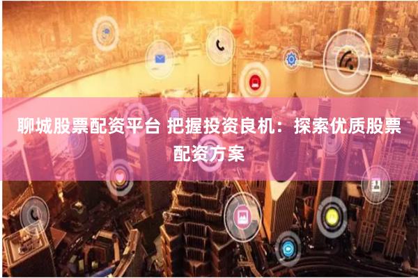 聊城股票配资平台 把握投资良机：探索优质股票配资方案