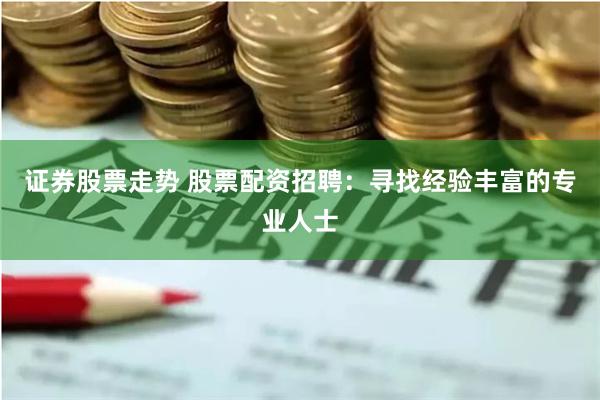 证券股票走势 股票配资招聘：寻找经验丰富的专业人士