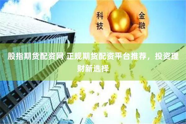 股指期货配资网 正规期货配资平台推荐，投资理财新选择