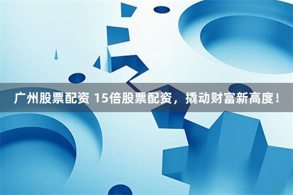 广州股票配资 15倍股票配资，撬动财富新高度！