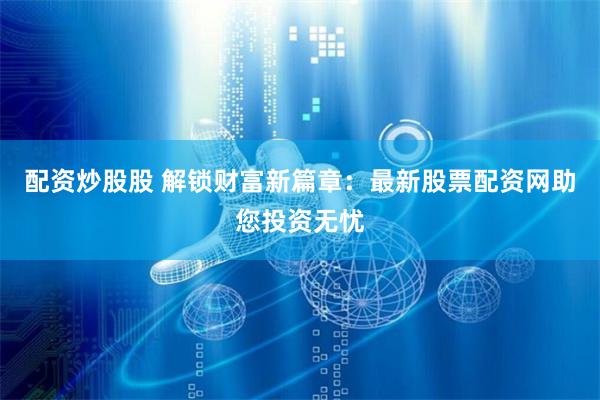 配资炒股股 解锁财富新篇章：最新股票配资网助您投资无忧