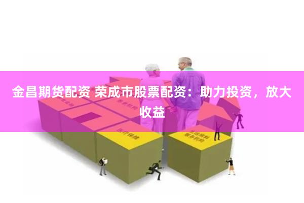 金昌期货配资 荣成市股票配资:助力投资,放大收益
