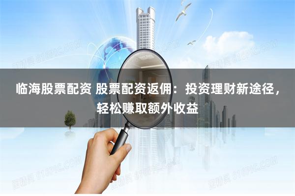 临海股票配资 股票配资返佣：投资理财新途径，轻松赚取额外收益